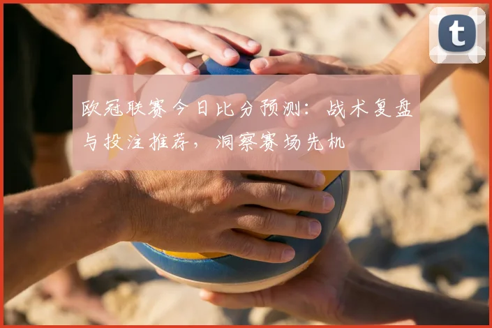 欧冠联赛今日比分预测：战术复盘与投注推荐，洞察赛场先机