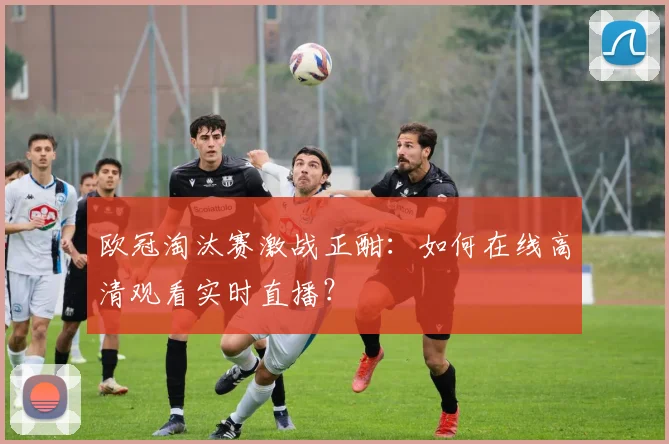 欧冠淘汰赛激战正酣：如何在线高清观看实时直播？
