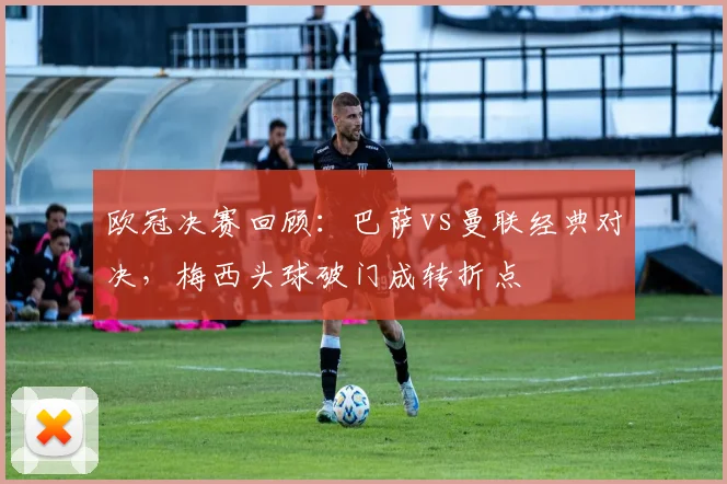 欧冠决赛回顾：巴萨vs曼联经典对决，梅西头球破门成转折点