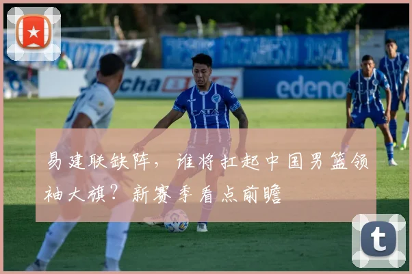 易建联缺阵，谁将扛起中国男篮领袖大旗？新赛季看点前瞻