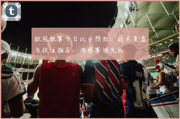 欧冠联赛今日比分预测：战术复盘与投注推荐，洞察赛场先机