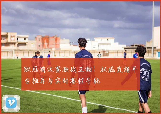 欧冠淘汰赛激战正酣！权威直播平台推荐与实时赛程导航