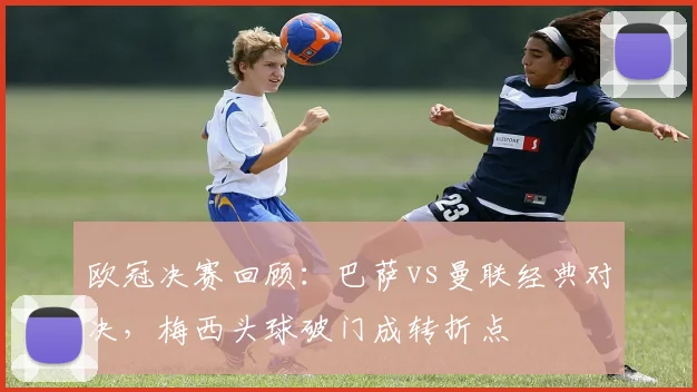 欧冠决赛回顾：巴萨vs曼联经典对决，梅西头球破门成转折点