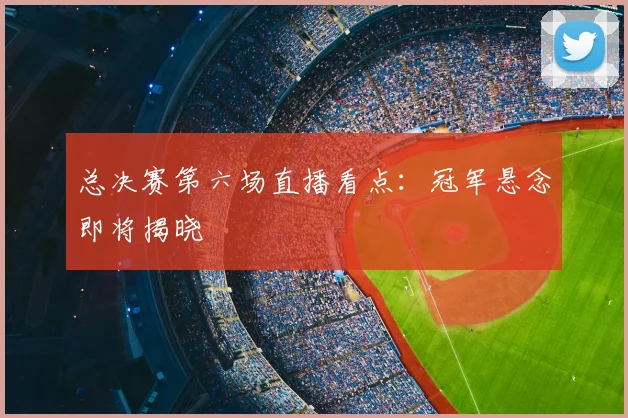 总决赛第六场直播看点：冠军悬念即将揭晓