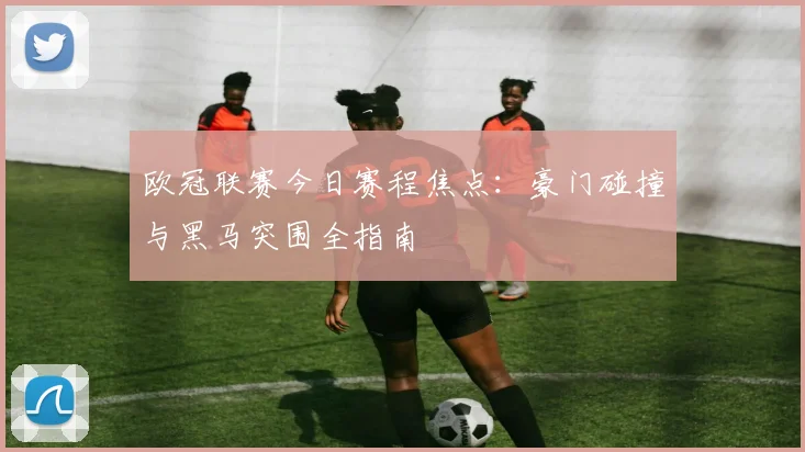 欧冠联赛今日赛程焦点：豪门碰撞与黑马突围全指南