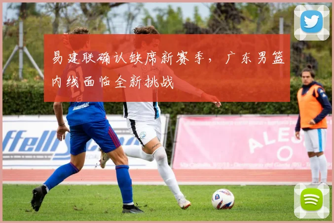 易建联确认缺席新赛季，广东男篮内线面临全新挑战