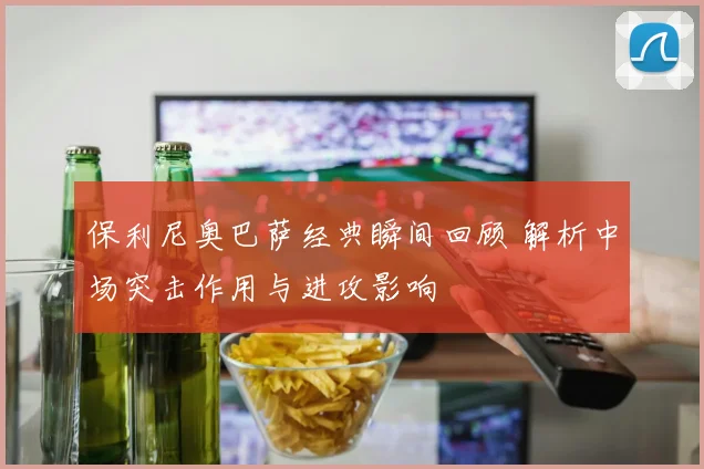 保利尼奥巴萨经典瞬间回顾 解析中场突击作用与进攻影响