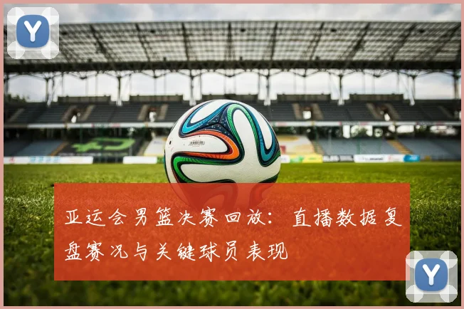 亚运会男篮决赛回放：直播数据复盘赛况与关键球员表现