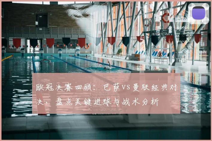 欧冠决赛回顾：巴萨vs曼联经典对决，盘点关键进球与战术分析