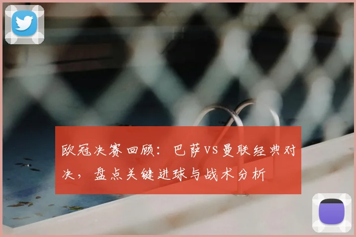 欧冠决赛回顾：巴萨vs曼联经典对决，盘点关键进球与战术分析