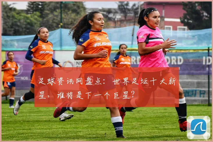 足球资讯网盘点：世界足坛十大新星，谁将是下一个巨星？